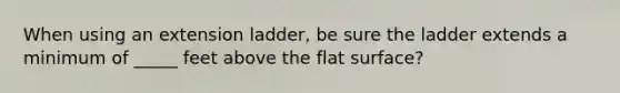 When using an extension ladder, be sure the ladder extends a minimum of _____ feet above the flat surface?