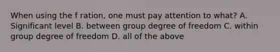 When using the f ration, one must pay attention to what? A. Significant level B. between group degree of freedom C. within group degree of freedom D. all of the above