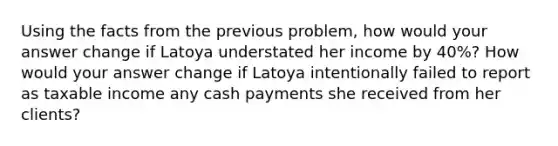 Using the facts from the previous problem, how would your answer change if Latoya understated her income by 40%? How would your answer change if Latoya intentionally failed to report as taxable income any cash payments she received from her clients?