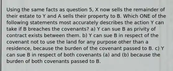 Using the same facts as question 5, X now sells the remainder of their estate to Y and A sells their property to B. Which ONE of the following statements most accurately describes the action Y can take if B breaches the covenants? a) Y can sue B as privity of contract exists between them. b) Y can sue B in respect of the covenant not to use the land for any purpose other than a residence, because the burden of the covenant passed to B. c) Y can sue B in respect of both covenants (a) and (b) because the burden of both covenants passed to B.