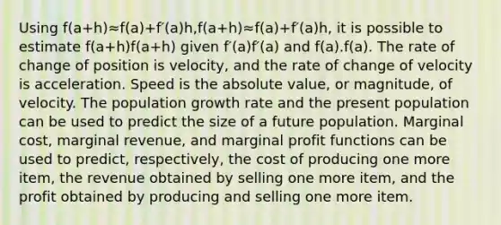 Using f(a+h)≈f(a)+f′(a)h,f(a+h)≈f(a)+f′(a)h, it is possible to estimate f(a+h)f(a+h) given f′(a)f′(a) and f(a).f(a). The rate of change of position is velocity, and the rate of change of velocity is acceleration. Speed is the <a href='https://www.questionai.com/knowledge/kbbTh4ZPeb-absolute-value' class='anchor-knowledge'>absolute value</a>, or magnitude, of velocity. The population growth rate and the present population can be used to predict the size of a future population. Marginal cost, marginal revenue, and marginal profit functions can be used to predict, respectively, the cost of producing one more item, the revenue obtained by selling one more item, and the profit obtained by producing and selling one more item.