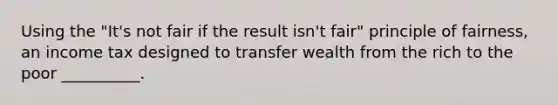 Using the "It's not fair if the result isn't fair" principle of fairness, an income tax designed to transfer wealth from the rich to the poor __________.