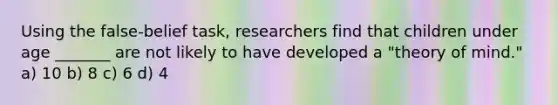 Using the false-belief task, researchers find that children under age _______ are not likely to have developed a "theory of mind." a) 10 b) 8 c) 6 d) 4