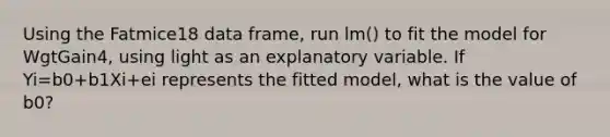 Using the Fatmice18 data frame, run lm() to fit the model for WgtGain4, using light as an explanatory variable. If Yi=b0+b1Xi+ei represents the fitted model, what is the value of b0?