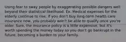 Using fear to sway people by exaggerating possible dangers well beyond their statistical likelihood. Ex. Medical expenses for the elderly continue to rise. If you don't buy long-term health care insurance now, you probably won't be able to qualify once you're older. Sure, the insurance policy is a little expensive, but it's worth spending the money today so you don't go bankrupt in the future, becoming a burden to your family.