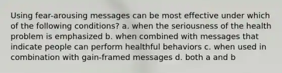 Using fear-arousing messages can be most effective under which of the following conditions? a. when the seriousness of the health problem is emphasized b. when combined with messages that indicate people can perform healthful behaviors c. when used in combination with gain-framed messages d. both a and b