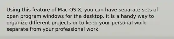 Using this feature of Mac OS X, you can have separate sets of open program windows for the desktop. It is a handy way to organize different projects or to keep your personal work separate from your professional work