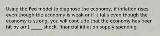 Using the Fed model to diagnose the economy, if inflation rises even though the economy is weak or if it falls even though the economy is strong, you will conclude that the economy has been hit by a(n) _____ shock. financial inflation supply spending