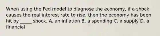 When using the Fed model to diagnose the economy, if a shock causes the real interest rate to rise, then the economy has been hit by _____ shock. A. an inflation B. a spending C. a supply D. a financial