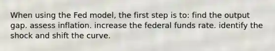 When using the Fed model, the first step is to: find the output gap. assess inflation. increase the federal funds rate. identify the shock and shift the curve.