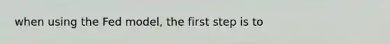 when using the Fed model, the first step is to