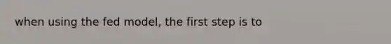 when using the fed model, the first step is to