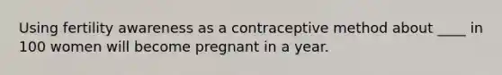 Using fertility awareness as a contraceptive method about ____ in 100 women will become pregnant in a year.