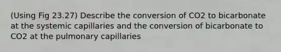 (Using Fig 23.27) Describe the conversion of CO2 to bicarbonate at the systemic capillaries and the conversion of bicarbonate to CO2 at the pulmonary capillaries