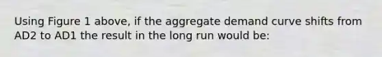 Using Figure 1 above, if the aggregate demand curve shifts from AD2 to AD1 the result in the long run would be: