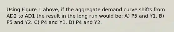 Using Figure 1 above, if the aggregate demand curve shifts from AD2 to AD1 the result in the long run would be: A) P5 and Y1. B) P5 and Y2. C) P4 and Y1. D) P4 and Y2.