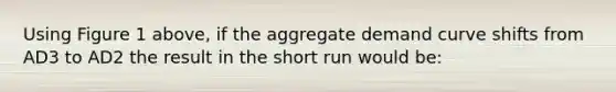 Using Figure 1 above, if the aggregate demand curve shifts from AD3 to AD2 the result in the short run would be: