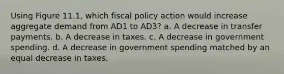 Using Figure 11.1, which fiscal policy action would increase aggregate demand from AD1 to AD3? a. A decrease in transfer payments. b. A decrease in taxes. c. A decrease in government spending. d. A decrease in government spending matched by an equal decrease in taxes.