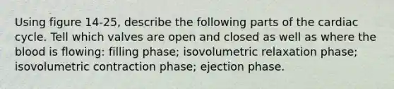 Using figure 14-25, describe the following parts of the cardiac cycle. Tell which valves are open and closed as well as where the blood is flowing: filling phase; isovolumetric relaxation phase; isovolumetric contraction phase; ejection phase.