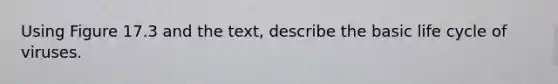 Using Figure 17.3 and the text, describe the basic life cycle of viruses.