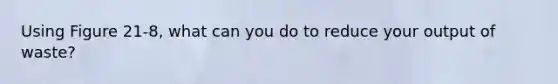 Using Figure 21-8, what can you do to reduce your output of waste?