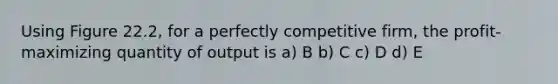 Using Figure 22.2, for a perfectly competitive firm, the profit-maximizing quantity of output is a) B b) C c) D d) E