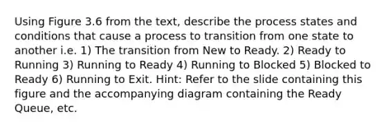 Using Figure 3.6 from the text, describe the process states and conditions that cause a process to transition from one state to another i.e. 1) The transition from New to Ready. 2) Ready to Running 3) Running to Ready 4) Running to Blocked 5) Blocked to Ready 6) Running to Exit. Hint: Refer to the slide containing this figure and the accompanying diagram containing the Ready Queue, etc.