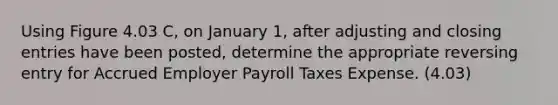 Using Figure 4.03 C, on January 1, after adjusting and closing entries have been posted, determine the appropriate reversing entry for Accrued Employer Payroll Taxes Expense. (4.03)