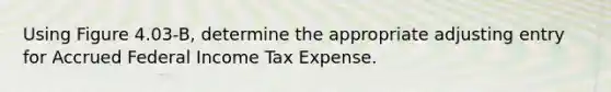 Using Figure 4.03-B, determine the appropriate adjusting entry for Accrued Federal Income Tax Expense.