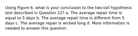 Using Figure 6, what is your conclusion to the two-tail hypothesis test described in Question 22? a. The average repair time is equal to 5 days b. The average repair time is different from 5 days c. The average repair is wicked long d. More information is needed to answer this question