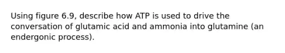 Using figure 6.9, describe how ATP is used to drive the conversation of glutamic acid and ammonia into glutamine (an endergonic process).