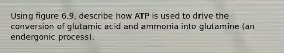 Using figure 6.9, describe how ATP is used to drive the conversion of glutamic acid and ammonia into glutamine (an endergonic process).