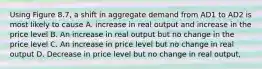 Using Figure 8.7, a shift in aggregate demand from AD1 to AD2 is most likely to cause A. increase in real output and increase in the price level B. An increase in real output but no change in the price level C. An increase in price level but no change in real output D. Decrease in price level but no change in real output,