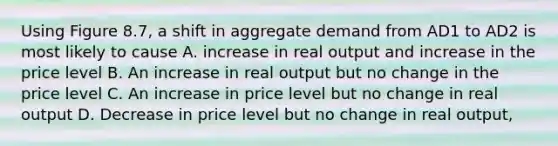 Using Figure 8.7, a shift in aggregate demand from AD1 to AD2 is most likely to cause A. increase in real output and increase in the price level B. An increase in real output but no change in the price level C. An increase in price level but no change in real output D. Decrease in price level but no change in real output,