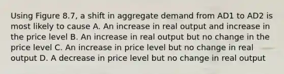 Using Figure 8.7, a shift in aggregate demand from AD1 to AD2 is most likely to cause A. An increase in real output and increase in the price level B. An increase in real output but no change in the price level C. An increase in price level but no change in real output D. A decrease in price level but no change in real output