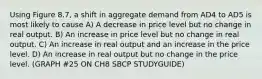 Using Figure 8.7, a shift in aggregate demand from AD4 to AD5 is most likely to cause A) A decrease in price level but no change in real output. B) An increase in price level but no change in real output. C) An increase in real output and an increase in the price level. D) An increase in real output but no change in the price level. (GRAPH #25 ON CH8 SBCP STUDYGUIDE)