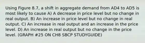 Using Figure 8.7, a shift in aggregate demand from AD4 to AD5 is most likely to cause A) A decrease in price level but no change in real output. B) An increase in price level but no change in real output. C) An increase in real output and an increase in the price level. D) An increase in real output but no change in the price level. (GRAPH #25 ON CH8 SBCP STUDYGUIDE)