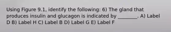 Using Figure 9.1, identify the following: 6) The gland that produces insulin and glucagon is indicated by ________. A) Label D B) Label H C) Label B D) Label G E) Label F