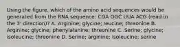 Using the figure, which of the amino acid sequences would be generated from the RNA sequence: CGA GGC UUA ACG (read in the 3' direction)? A. Arginine; glycine; leucine; threonine B. Arginine; glycine; phenylalanine; threonine C. Serine; glycine; isoleucine; threonine D. Serine; arginine; isoleucine; serine