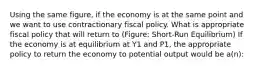 Using the same figure, if the economy is at the same point and we want to use contractionary fiscal policy. What is appropriate fiscal policy that will return to (Figure: Short-Run Equilibrium) If the economy is at equilibrium at Y1 and P1, the appropriate policy to return the economy to potential output would be a(n):