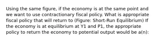 Using the same figure, if the economy is at the same point and we want to use contractionary <a href='https://www.questionai.com/knowledge/kPTgdbKdvz-fiscal-policy' class='anchor-knowledge'>fiscal policy</a>. What is appropriate fiscal policy that will return to (Figure: Short-Run Equilibrium) If the economy is at equilibrium at Y1 and P1, the appropriate policy to return the economy to potential output would be a(n):