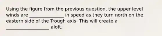 Using the figure from the previous question, the upper level winds are _______________ in speed as they turn north on the eastern side of the Trough axis. This will create a ___________________ aloft.