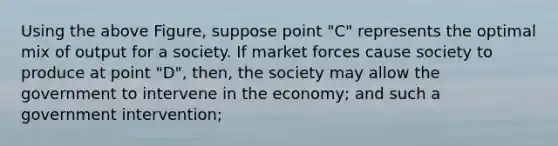 Using the above Figure, suppose point "C" represents the optimal mix of output for a society. If market forces cause society to produce at point "D", then, the society may allow the government to intervene in the economy; and such a government intervention;