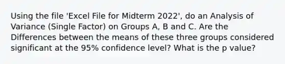 Using the file 'Excel File for Midterm 2022', do an Analysis of Variance (Single Factor) on Groups A, B and C. Are the Differences between the means of these three groups considered significant at the 95% confidence level? What is the p value?