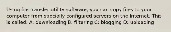 Using file transfer utility software, you can copy files to your computer from specially configured servers on the Internet. This is called: A: downloading B: filtering C: blogging D: uploading