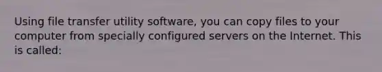 Using file transfer utility software, you can copy files to your computer from specially configured servers on the Internet. This is called: