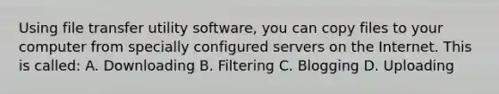 Using file transfer utility software, you can copy files to your computer from specially configured servers on the Internet. This is called: A. Downloading B. Filtering C. Blogging D. Uploading