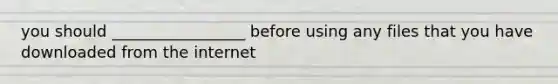 you should _________________ before using any files that you have downloaded from the internet