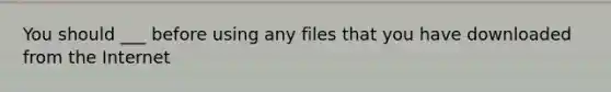 You should ___ before using any files that you have downloaded from the Internet