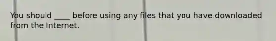 You should ____ before using any files that you have downloaded from the Internet.